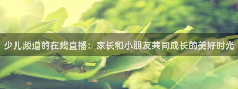 球友直播下载：少儿频道的在线直播：家长和小朋友共同成长的美好时光